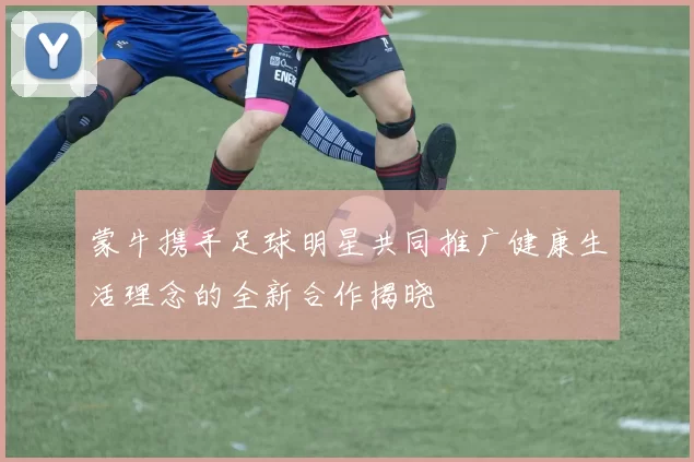 蒙牛携手足球明星共同推广健康生活理念的全新合作揭晓