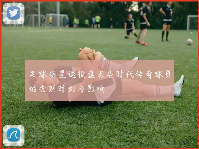 足球明星退役盘点各时代传奇球员的告别时刻与影响
