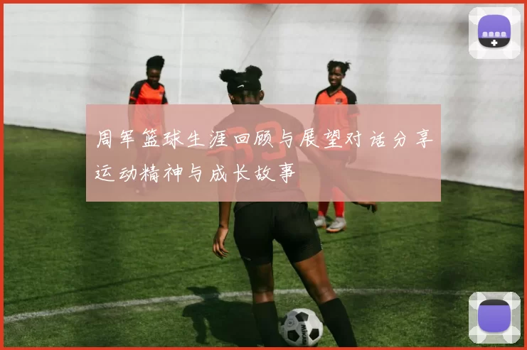 周军篮球生涯回顾与展望对话分享运动精神与成长故事