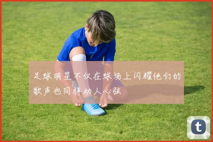 足球明星不仅在球场上闪耀他们的歌声也同样动人心弦