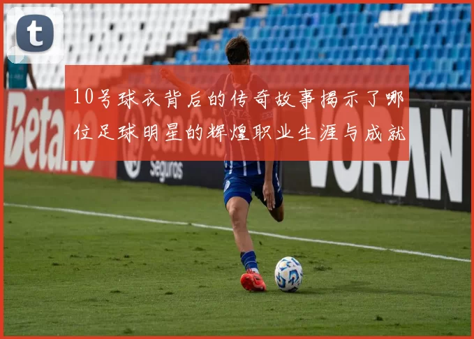 10号球衣背后的传奇故事揭示了哪位足球明星的辉煌职业生涯与成就