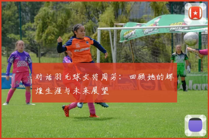 对话羽毛球女将周芳：回顾她的辉煌生涯与未来展望