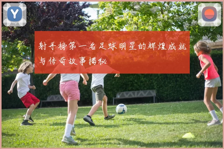射手榜第一名足球明星的辉煌成就与传奇故事揭秘