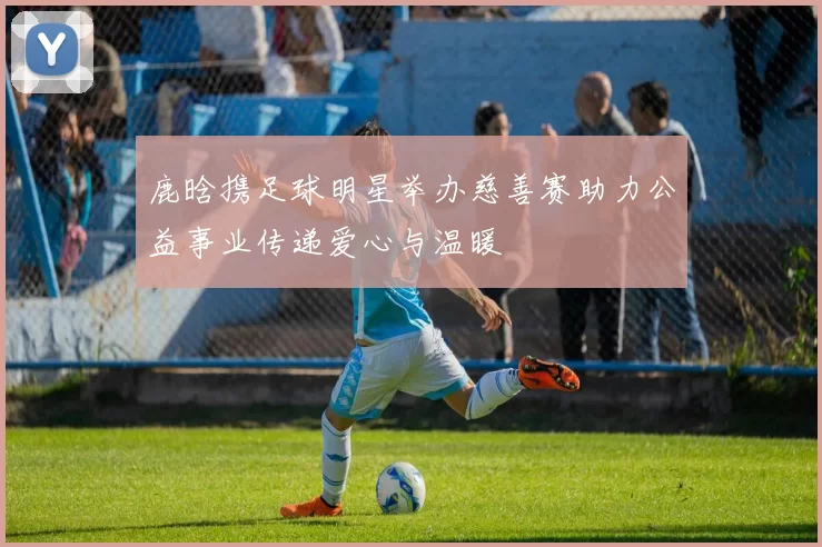 鹿晗携足球明星举办慈善赛助力公益事业传递爱心与温暖