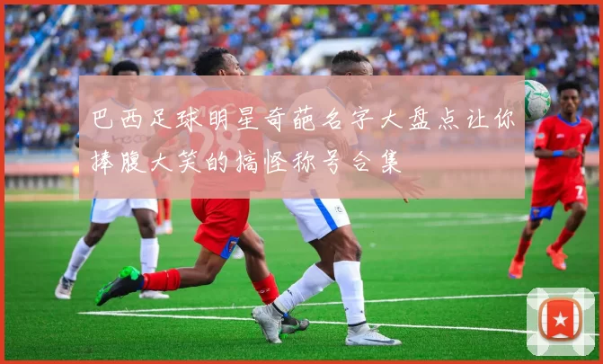 巴西足球明星奇葩名字大盘点让你捧腹大笑的搞怪称号合集