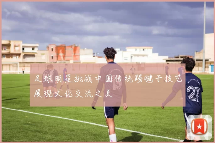 足球明星挑战中国传统踢毽子技艺展现文化交流之美
