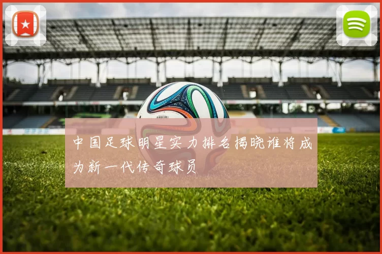 中国足球明星实力排名揭晓谁将成为新一代传奇球员