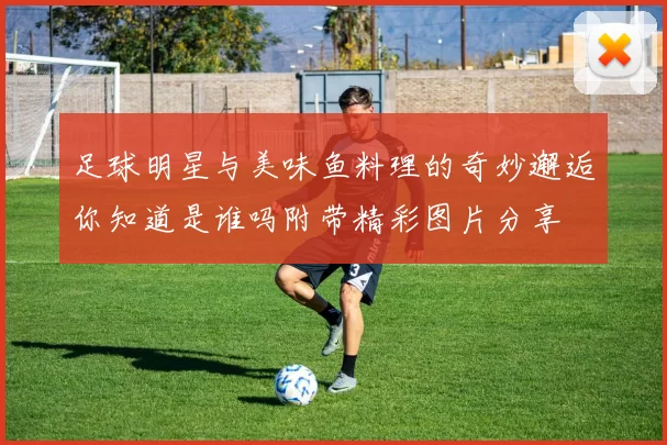 足球明星与美味鱼料理的奇妙邂逅你知道是谁吗附带精彩图片分享