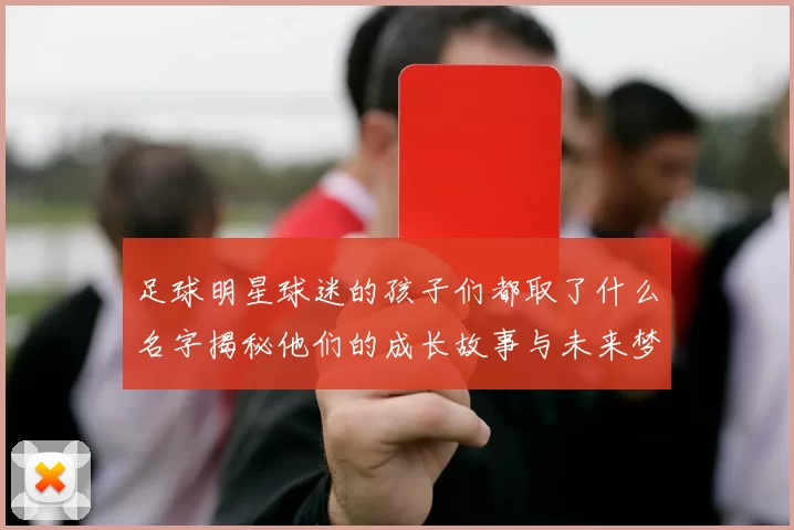 足球明星球迷的孩子们都取了什么名字揭秘他们的成长故事与未来梦想